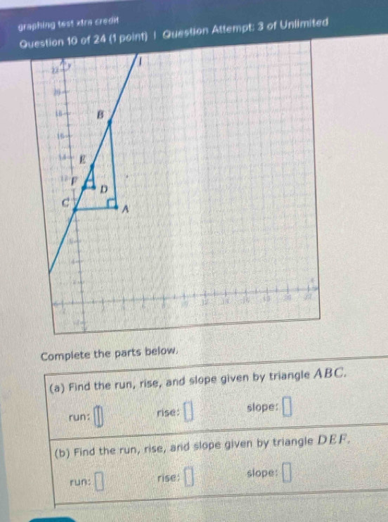 graphing test xtra credit 
Question 10 of 24 (1 point) | Question Attempt; 3 of Unlimited 
Complete the parts below. 
(a) Find the run, rise, and slope given by triangle ABC. 
run: rise: slope: 
(b) Find the run, rise, and slope given by triangle DEF. 
run: rise: slope: