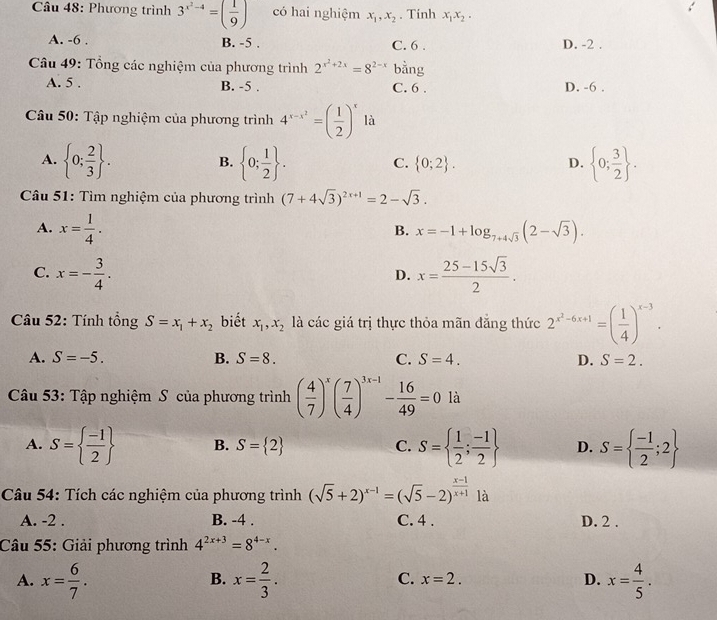 Phương trình 3^(x^2)-4=( 1/9 ) có hai nghiệm x_1,x_2. Tinh x_1x_2.
A. -6 . B. -5 . C. 6 . D. -2 .
Câu 49: Tổng các nghiệm của phương trình 2^(x^2)+2x=8^(2-x) bằng
A. 5 . B. -5 . C. 6 . D. -6 .
Câu 50: Tập nghiệm của phương trình 4^(x-x^2)=( 1/2 )^x là
A.  0; 2/3  .  0; 1/2  .  0; 3/2  .
B.
C.  0;2 . D.
Câu 51: Tìm nghiệm của phương trình (7+4sqrt(3))^2x+1=2-sqrt(3).
A. x= 1/4 . x=-1+log _7+4sqrt(3)(2-sqrt(3)).
B.
C. x=- 3/4 . x= (25-15sqrt(3))/2 .
D.
Câu 52: Tính tổng S=x_1+x_2 biết x_1,x_2 là các giá trị thực thỏa mãn đẳng thức 2^(x^2)-6x+1=( 1/4 )^x-3.
A. S=-5. B. S=8. C. S=4. D. S=2.
Câu 53: Tập nghiệm S của phương trình ( 4/7 )^x( 7/4 )^3x-1- 16/49 =0 là
A. S=  (-1)/2  B. S= 2 C. S=  1/2 ; (-1)/2  D. S=  (-1)/2 ;2
Câu 54: Tích các nghiệm của phương trình (sqrt(5)+2)^x-1=(sqrt(5)-2)^ (x-1)/x+1  là
A. -2 . B. -4 . C. 4 . D. 2 .
Câu 55: Giải phương trình 4^(2x+3)=8^(4-x).
A. x= 6/7 . x= 2/3 . x=2. D. x= 4/5 .
B.
C.