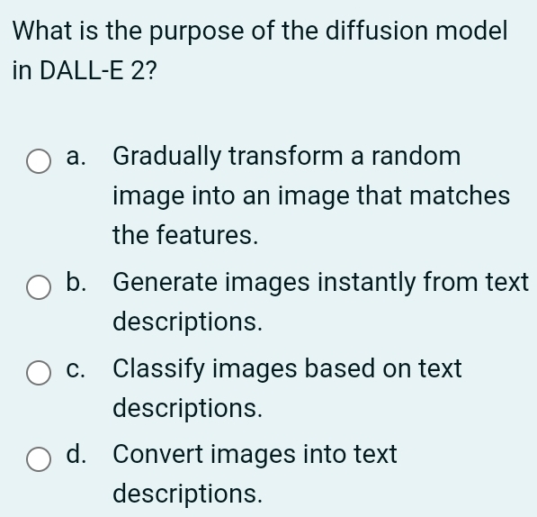 What is the purpose of the diffusion model
in DALL-E 2?
a. Gradually transform a random
image into an image that matches
the features.
b. Generate images instantly from text
descriptions.
c. Classify images based on text
descriptions.
d. Convert images into text
descriptions.