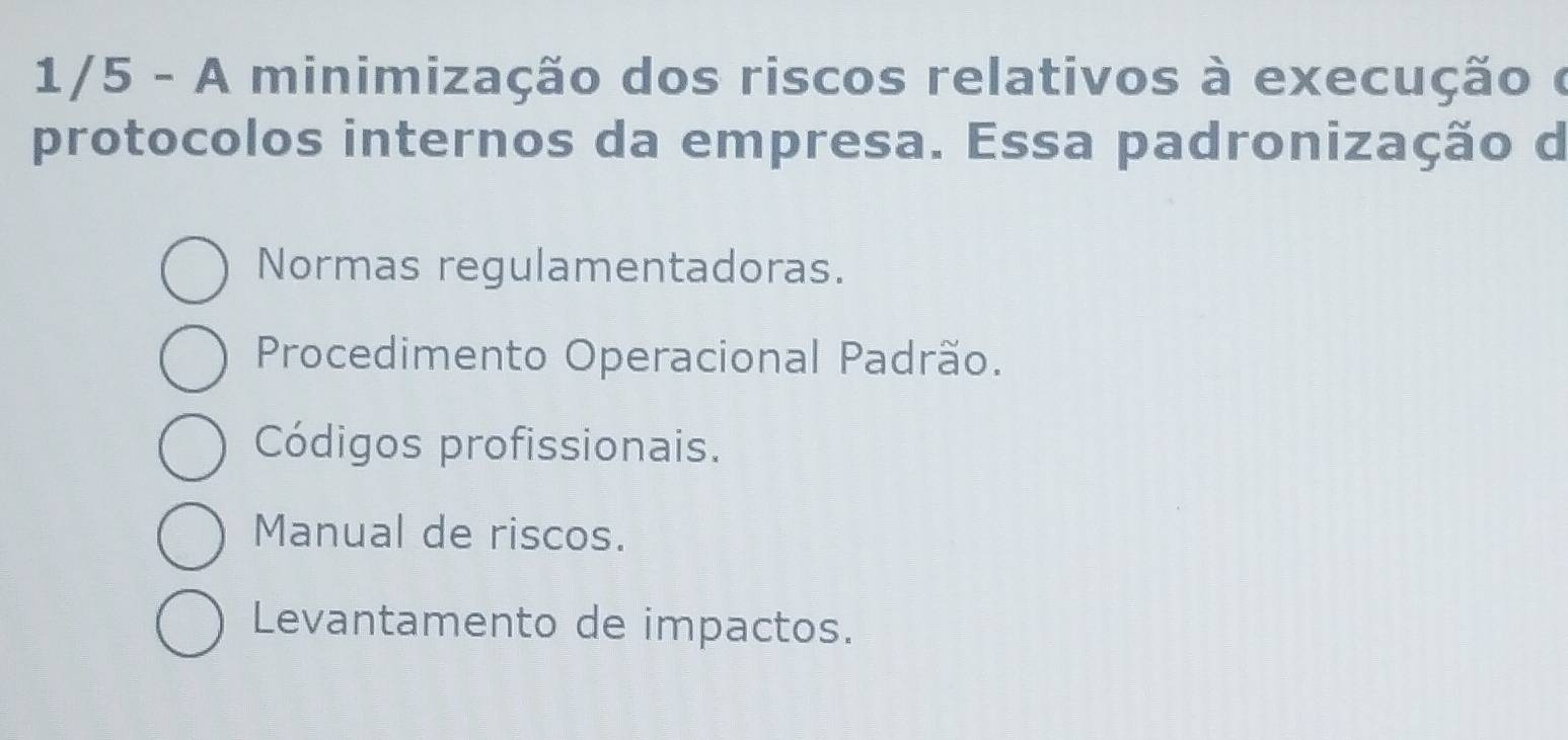 1/5 - A minimização dos riscos relativos à execução é
protocolos internos da empresa. Essa padronização d
Normas regulamentadoras.
Procedimento Operacional Padrão.
Códigos profissionais.
Manual de riscos.
Levantamento de impactos.