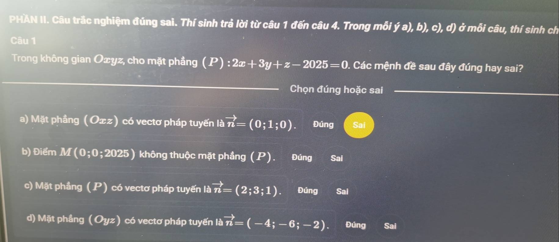 PHÀN II. Câu trắc nghiệm đúng sai. Thí sinh trả lời từ câu 1 đến câu 4. Trong mỗi ja),b),c),d) ở mỗi câu, thí sinh ch
Câu 1
Trong không gian Oxyz, cho mặt phẳng (P) : 2x+3y+z-2025=0 0. Các mệnh đề sau đây đúng hay sai?
Chọn đúng hoặc sai
a) Mặt phẳng (Oxz) có vectơ pháp tuyến là vector n=(0;1;0). Đúng Sai
b) Điểm M(0;0;2025) không thuộc mặt phẳng (P). Đúng Sai
c) Mặt phầng (P) có vectơ pháp tuyến là vector n=(2;3;1). Đúng Sai
d) Mặt phầng (Oyz) có vectơ pháp tuyến là vector n=(-4;-6;-2). Đúng Sai