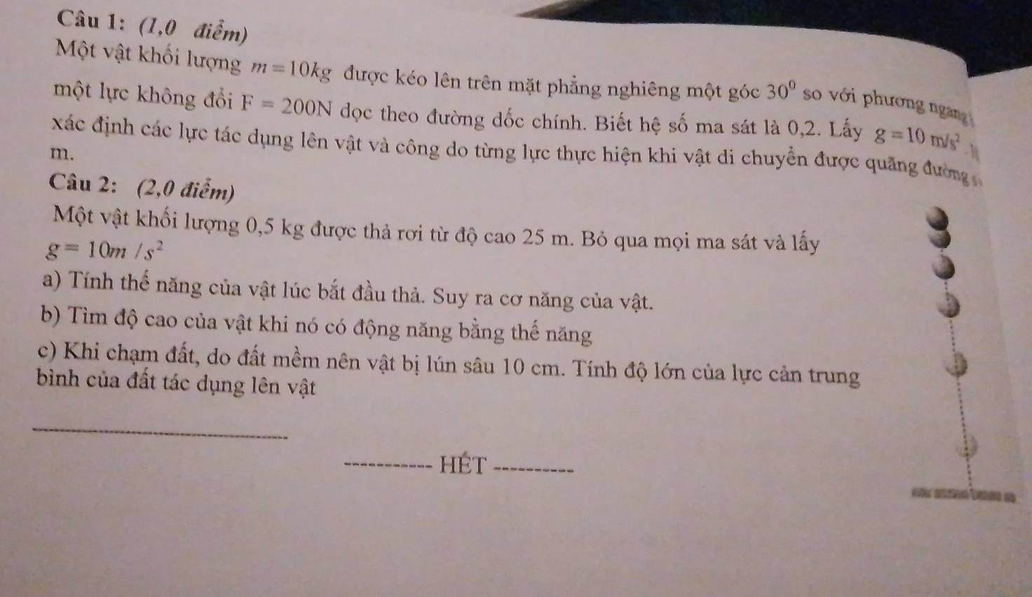 (1,0 điểm) 
Một vật khối lượng m=10kg được kéo lên trên mặt phẳng nghiêng một góc 30° so với phương ngang 
một lực không đổi F=200N dọc theo đường dốc chính. Biết hệ số ma sát là 0,2. Lấy g=10m/s^2
xác định các lực tác dụng lên vật và công do từng lực thực hiện khi vật di chuyển được quãng đường
m. - h 
Câu 2: (2,0 điểm) 
Một vật khối lượng 0,5 kg được thả rơi từ độ cao 25 m. Bỏ qua mọi ma sát và lấy
g=10m/s^2
a) Tính thế năng của vật lúc bắt đầu thả. Suy ra cơ năng của vật. 
b) Tìm độ cao của vật khi nó có động năng bằng thế năng 
c) Khi chạm đất, do đất mềm nên vật bị lún sâu 10 cm. Tính độ lớn của lực cản trung 
bình của đất tác dụng lên vật 
_ 
_hÉt_