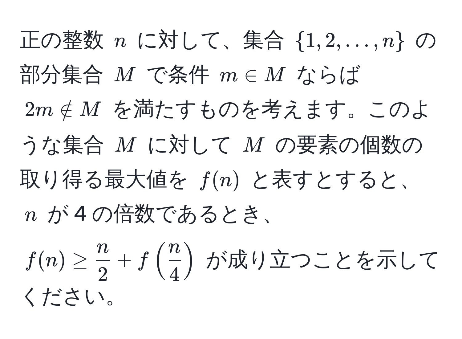 正の整数 $n$ に対して、集合 $1, 2, ..., n$ の部分集合 $M$ で条件 $m ∈ M$ ならば $2m ∉ M$ を満たすものを考えます。このような集合 $M$ に対して $M$ の要素の個数の取り得る最大値を $f(n)$ と表すとすると、$n$ が 4 の倍数であるとき、$f(n) ≥  n/2  + f( n/4 )$ が成り立つことを示してください。