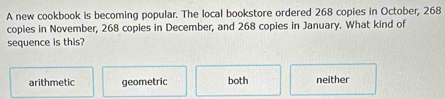 A new cookbook is becoming popular. The local bookstore ordered 268 copies in October, 268
copies in November, 268 copies in December, and 268 copies in January. What kind of
sequence is this?
arithmetic geometric both neither