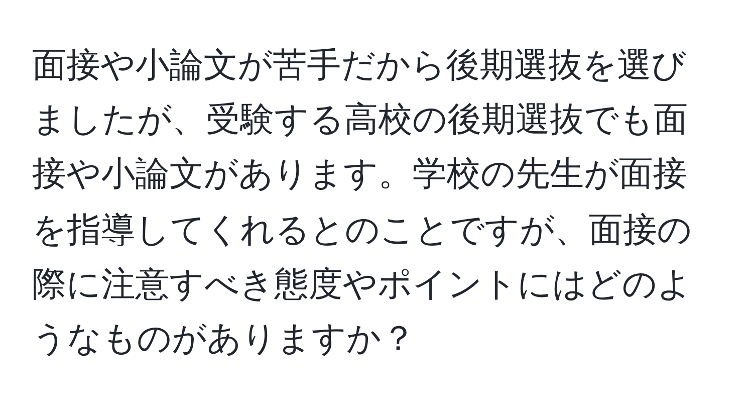 面接や小論文が苦手だから後期選抜を選びましたが、受験する高校の後期選抜でも面接や小論文があります。学校の先生が面接を指導してくれるとのことですが、面接の際に注意すべき態度やポイントにはどのようなものがありますか？