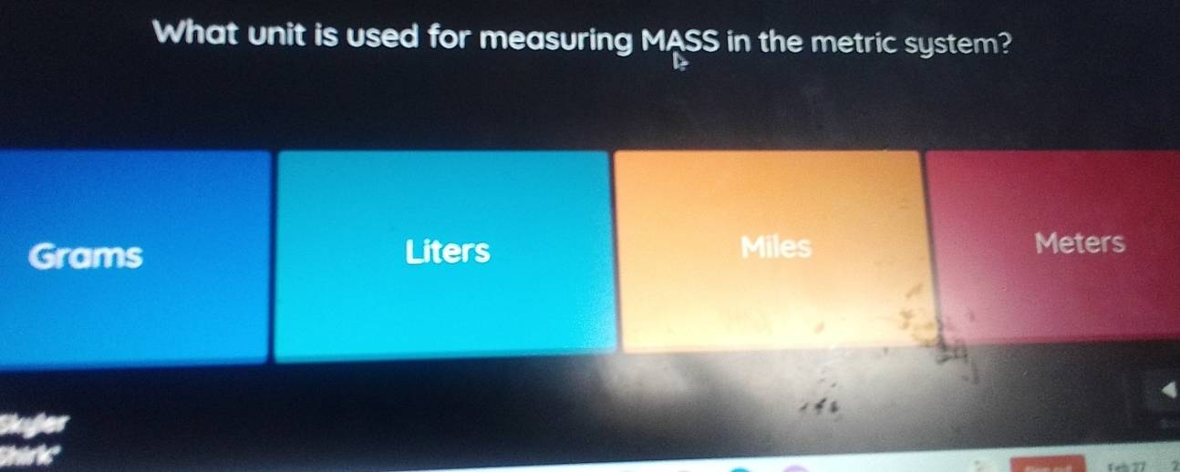 What unit is used for measuring MASS in the metric system?
Grams Liters Miles
Meters
Skyler 
he 
1ah 77