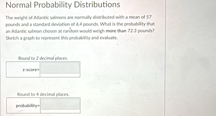 Normal Probability Distributions 
The weight of Atlantic salmons are normally distributed with a mean of 57
pounds and a standard deviation of 6.4 pounds. What is the probability that 
an Atlantic salmon chosen at random would weigh more than 72.3 pounds? 
Sketch a graph to represent this probability and evaluate. 
Round to 2 decimal places. 
z-score= 
Round to 4 decimal places. 
probability=