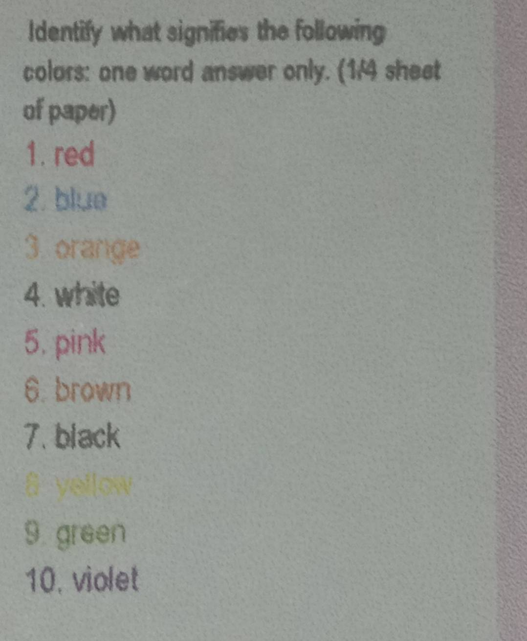 Identify what signifies the following 
colors: one word answer only. (1/4 sheet 
of paper) 
1. red 
2. blue 
3 orange 
4. white 
5. pink 
6. brown 
7. black 
9 green 
10. violet