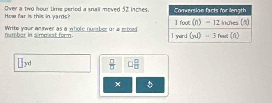 Over a two hour time period a snail moved 52 inches.
How far is this in yards?
Write your answer as a whole number or a mixed
number in simplest form.
1 yd  □ /□   □  □ /□  
×