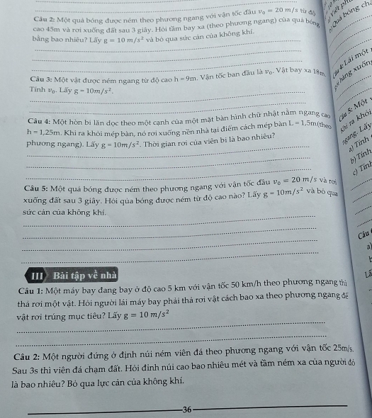 Một quả bóng được ném theo phương ngang với vận tốc đầu v_0=20m/s từ độ  Viết ph
cao 45m và rơi xuống đất sau 3 giây. Hồi tầm bay xa (theo phương ngang) của quả bóng _Quá bóng ch
_
_
bằng bao nhiêu? Lấy g=10m/s^2 và bỏ qua sức cán của không khí.
_
Câu 3: Một vật được ném ngang từ độ cao h=9m Vận tốc ban đầu là v_0. Vật bay xa 18m. # *: Lái một
g hàng xuốn
Tính v_0. Lãy g=10m/s^2.
_
_
Câu 4: Một hòn bị lăn dọc theo một canh của một mặt bàn hình chữ nhật nằm ngang cao
:ju 5: Một
h=1,25m 1. Khi ra khỏi mép bàn, nó rợi xuống nền nhà tại điểm cách mép bàn L=1.5m theo Vi ra khó,
_
g,  ấ y
phương ngang). Lấy g=10m/s^2 Thời gian rợi của viên bị là bao nhiêu?
a) Tính
_
b) Tính
_
c) Tính
Câu 5: Một quả bóng được ném theo phương ngang với vận tốc đâu v_0=20m/s và roi_
_
xuống đất sau 3 giây. Hỏi qủa bóng được ném từ độ cao nào? Lấy g=10m/s^2 và bō qua_
_
_
sức cản của không khí.
_
_
Cầu
_
a
III Bài tập về nhà Lã
Câu 1: Một máy bay đang bay ở độ cao 5 km với vận tốc 50 km/h theo phương ngang thị
thả rơi một vật. Hỏi người lái máy bay phải thả rơi vật cách bao xa theo phương ngang đề
_
vật rợi trúng mục tiêu? Lấy g=10m/s^2
_
Câu 2: Một người đứng ở định núi ném viên đá theo phương ngang với vận tốc 25m/s,
Sau 3s thì viên đá chạm đất. Hỏi đỉnh núi cao bao nhiêu mét và tầm ném xa của người đó
là bao nhiêu? Bỏ qua lực cản của không khí.
_-36
_