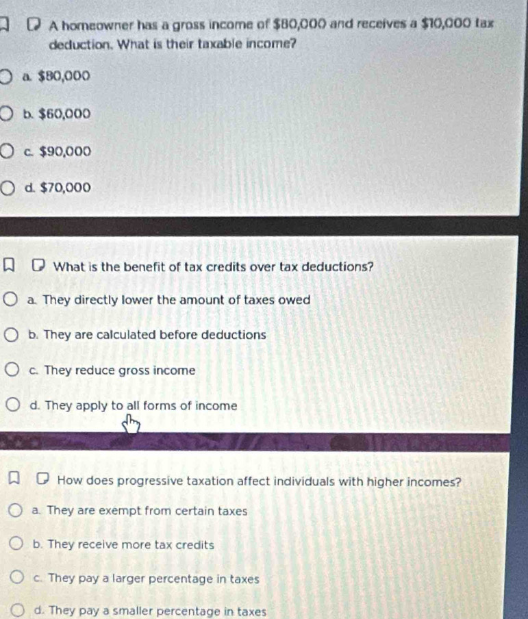 A homeowner has a gross income of $80,000 and receives a $10,000 tax
deduction. What is their taxable income?
a. $80,000
b. $60,000
c. $90,000
d. $70,000
What is the benefit of tax credits over tax deductions?
a. They directly lower the amount of taxes owed
b. They are calculated before deductions
c. They reduce gross income
d. They apply to all forms of income
How does progressive taxation affect individuals with higher incomes?
a. They are exempt from certain taxes
b. They receive more tax credits
c. They pay a larger percentage in taxes
d. They pay a smaller percentage in taxes