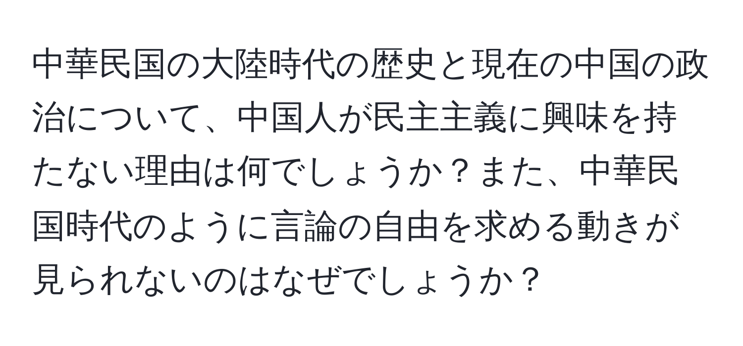 中華民国の大陸時代の歴史と現在の中国の政治について、中国人が民主主義に興味を持たない理由は何でしょうか？また、中華民国時代のように言論の自由を求める動きが見られないのはなぜでしょうか？