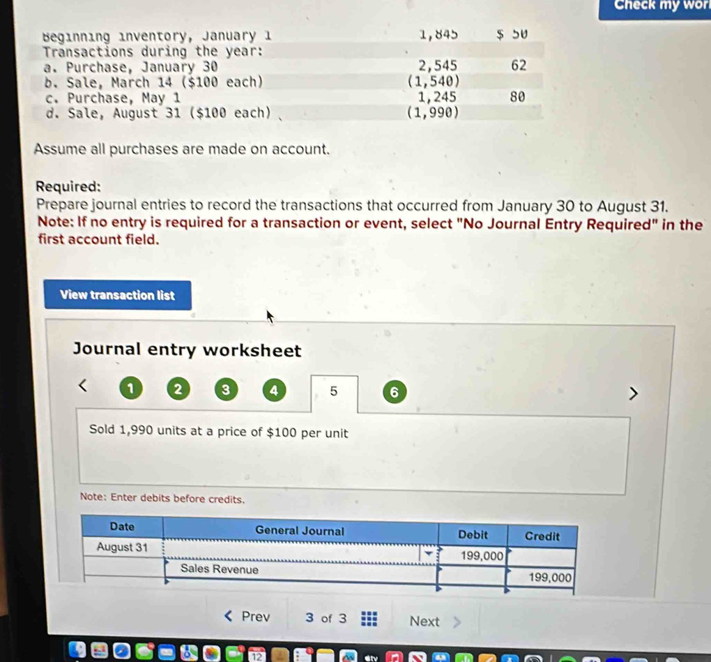 Check my wor 
Beginning inventory, January 1 1,845 $ 5U
Transactions during the year : 
a. Purchase, January 30 2,545 62 
b. Sale, March 14 ($100 each) (1,540)
c. Purchase, May 1 1, 245 80 
d. Sale, August 31 ($100 each) (1,990)
Assume all purchases are made on account. 
Required: 
Prepare journal entries to record the transactions that occurred from January 30 to August 31. 
Note: If no entry is required for a transaction or event, select "No Journal Entry Required" in the 
first account field. 
View transaction list 
Journal entry worksheet
1 2 3 4 5 6
Sold 1,990 units at a price of $100 per unit 
Note: Enter debits before credits. 
Prev 3 of 3 Next
2 div