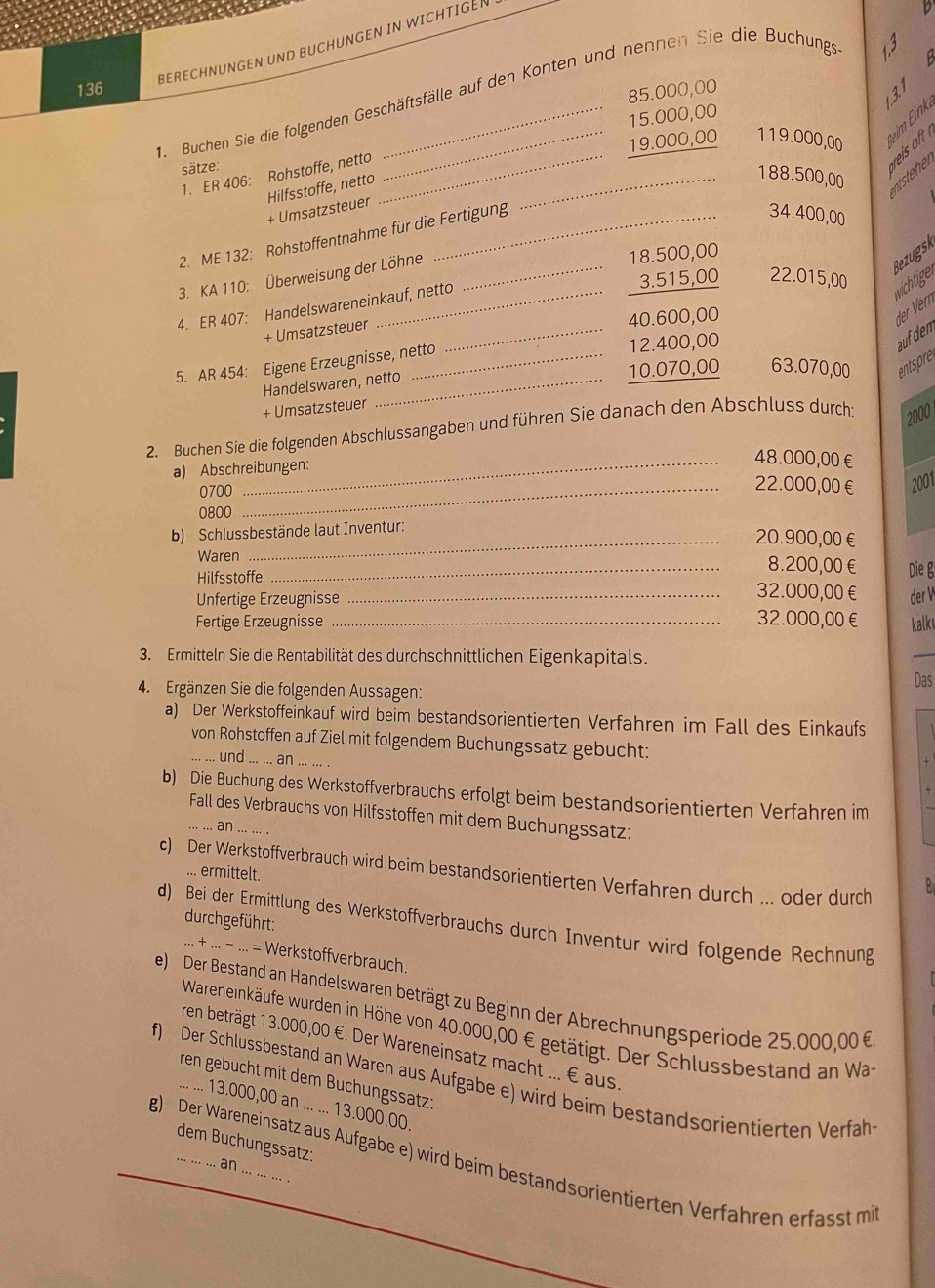 BERECHNUNGEN UND BUCHUNGEN IN WICHTIGEN
136
85.000,00
131
1. Buchen Sie die folgenden Geschäftsfälle auf den Konten und nennen Sie die Buchungs
15.000,00
19.000,00 119.000,00 eim ink
sätze:
1. ER 406: Rohstoffe, netto__
+ Umsatzsteuer Hilfsstoffe, netto
188.500,00 ntsteher
2. ME 132: Rohstoffentnahme für die Fertigung
34.400,00
3. KA 110: Überweisung der Löhne_
18.500,00
Bezugsk
_
3.515,00 22.015,00
4. ER 407: Handelswareneinkauf, netto
wchtigen
+ Umsatzsteuer_
40.600,00
aufden der Vern
5. AR 454: Eigene Erzeugnisse, netto 12.400,00
Handelswaren, netto 10.070,00 63.070,00 entspre
+ Umsatzsteuer
2000
2. Buchen Sie die folgenden Abschlussangaben und führen Sie danach den Abschluss durch:
a) Abschreibungen:
_48.000,00€
0700_
22.000,00€ 2001
0800
b) Schlussbestände laut Inventur:
_20.900,00€
Waren _8.200,00€ Die g
Hilfsstoffe 32.000,00€
Unfertige Erzeugnisse _der V
Fertige Erzeugnisse _32.000,00€ kalk
3. Ermitteln Sie die Rentabilität des durchschnittlichen Eigenkapitals.
Das
4. Ergänzen Sie die folgenden Aussagen:
a) Der Werkstoffeinkauf wird beim bestandsorientierten Verfahren im Fall des Einkaufs
von Rohstoffen auf Ziel mit folgendem Buchungssatz gebucht:
und ... ... an_
b) Die Buchung des Werkstoffverbrauchs erfolgt beim bestandsorientierten Verfahren im
Fall des Verbrauchs von Hilfsstoffen mit dem Buchungssatz:
.. ..  an ... ... .
c) Der Werkstoffverbrauch wird beim bestandsorientierten Verfahren durch ... oder durch
... ermittelt.
B
durchgeführt:
d) Bei der Ermittlung des Werkstoffverbrauchs durch Inventur wird folgende Rechnung
... + ... - ... = Werkstoffverbrauch.
e) Der Bestand an Handelswaren beträgt zu Beginn der Abrechnungsperiode 25.000,00 6
Wareneinkäufe wurden in Höhe von 40.000,00 € getätigt. Der Schlussbestand an Wa
ren beträgt 13.000,00 €. Der Wareneinsatz macht ... € aus.
ren gebucht mit dem Buchungssatz:
f) Der Schlussbestand an Waren aus Aufgabe e) wird beim bestandsorientierten Verfah
... ... 13.000,00 an ... ... 13.000,00.
dem Buchungssatz:
g) Der Wareneinsatz aus Aufgabe e) wird beim bestandsorientierten Verfahren erfasst mi
an