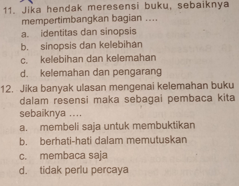 Jika hendak meresensi buku, sebaiknya
mempertimbangkan bagian ....
a. identitas dan sinopsis
b. sinopsis dan kelebihan
c. kelebihan dan kelemahan
d. kelemahan dan pengarang
12. Jika banyak ulasan mengenai kelemahan buku
dalam resensi maka sebagai pembaca kita
sebaiknya ....
a. membeli saja untuk membuktikan
b. berhati-hati dalam memutuskan
c. membaca saja
d. tidak perlu percaya