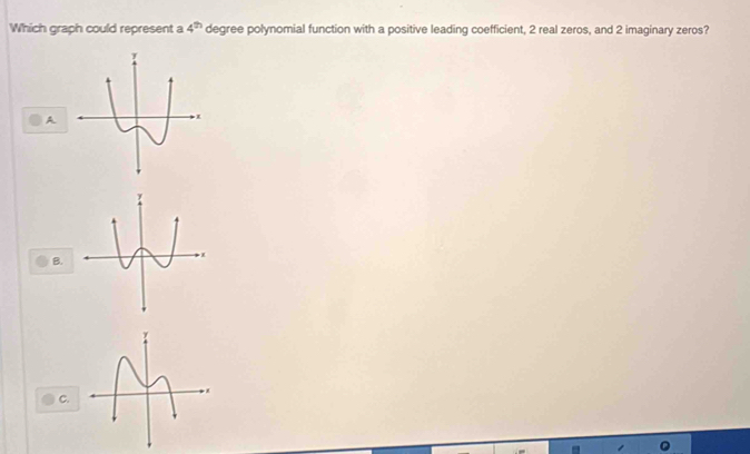 Which graph could represent a 4^(th) degree polynomial function with a positive leading coefficient, 2 real zeros, and 2 imaginary zeros? 
A. 
B. 
C.