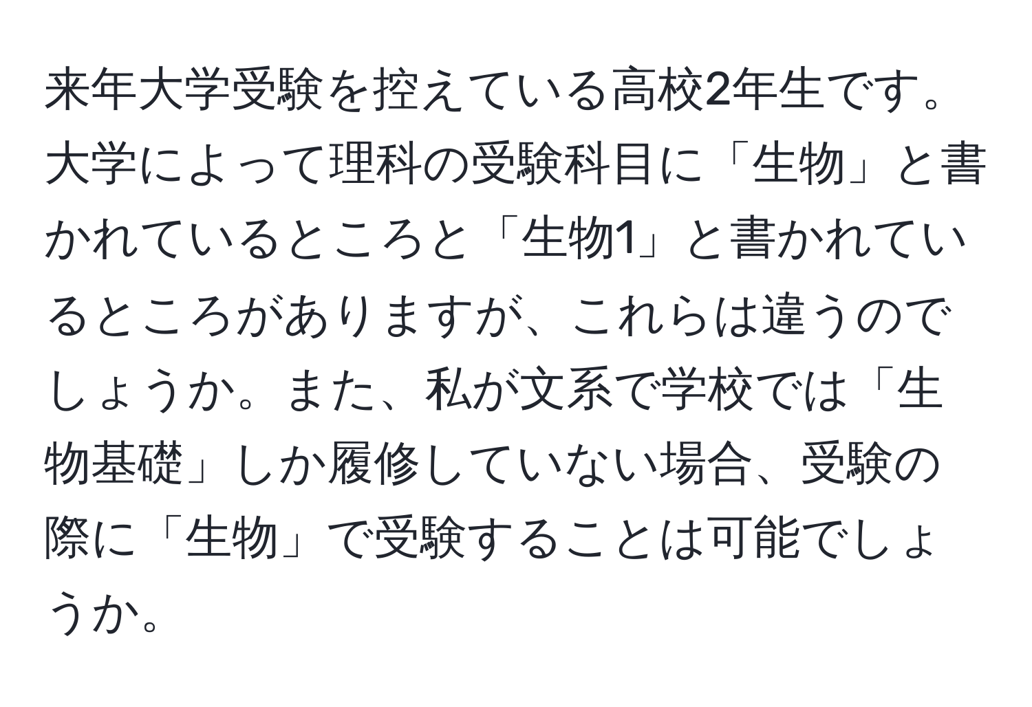 来年大学受験を控えている高校2年生です。大学によって理科の受験科目に「生物」と書かれているところと「生物1」と書かれているところがありますが、これらは違うのでしょうか。また、私が文系で学校では「生物基礎」しか履修していない場合、受験の際に「生物」で受験することは可能でしょうか。