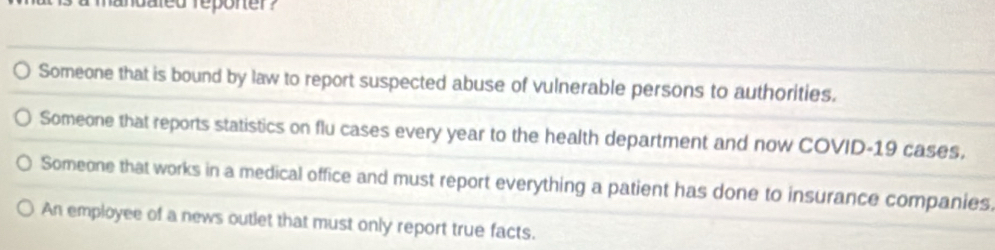 andated reponer ?
Someone that is bound by law to report suspected abuse of vulnerable persons to authorities,
Someone that reports statistics on flu cases every year to the health department and now COVID-19 cases,
Someone that works in a medical office and must report everything a patient has done to insurance companies.
An employee of a news outlet that must only report true facts.