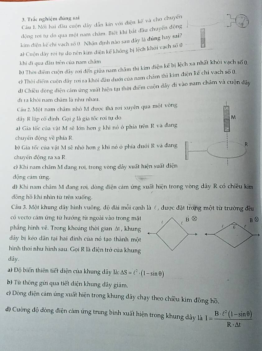 Trắc nghiệm đúng sai
Câu 1. Nối hai đầu cuộn dây dẫn kín với diện kế và cho chuyến
động 1ơi tự do qua một nam châm. Biết khi bắt đầu chuyến động
kim điện kế chí vạch số 0 Nhận định nào sau đây là đúng hay sai?
a) Cuộn dây roi tự do nên kim diện kế không bị lệch khỏi vạch số 0
khi đi qua đầu trên của nam châm
b) Thời diệm cuộn dây rơi đến giữa nam châm thì kim diện kế bị lệch xa nhất khỏi vạch số 0,
c) Thời diểm cuốn dây rơi ra khỏi đầu dưới của nam châm thì kim điện kế chỉ vạch số 0.
d) Chiều dòng diện cảm ứng xuất hiện tại thời điểm cuộn dây di vào nam châm và cuộn dây
đi ra khỏi nam châm là như nhau.
Câu 2. Một nam châm nhỏ M được thả rơi xuyên qua một vòng
ây R lấp cố định. Gọi g là gia tốc rơi tự do
M
a) Gia tốc của vật M sẽ lớn hơn g khi nó ở phía trên R và dang
chuyên động về phía R
b) Gia tốc của vật M sẽ nhỏ hơn g khi nó ở phía dưới R và dang
R
chuyến động ra xa R
c) Khi nam châm M đang roi, trong vòng dây xuất hiện suất diện
dộng cảm úng.
d) Khi nam châm M đang rơi, dòng điện cảm ứng xuất hiện trong vòng dây R có chiều kim
dōng hồ khi nhìn từ trên xuống.
Câu 3. Một khung dây hình vuông, độ dài mỗi cạnh là 6, được đặt trong một từ trường đều
có vecto cảm ứng từ hướng tử ngoài vào trong mặt
phẳng hình vẽ. Trong khoảng thời gian Δt , khung
dây bị kéo dãn tại hai đinh của nó tạo thành một
hình thoi nhu hình sau. Gọi R là điện trở của khung
dây.
a) Độ biến thiên tiết diện của khung dây là: △ S=(^2· (1-sin θ )
b) Từ thông gửi qua tiết diện khung dây giảm.
c) Dòng điện cảm ứng xuất hiện trong khung dây chạy theo chiều kim đồng hồ.
d) Cường độ dòng điện cảm ứng trung bình xuất hiện trong khung dây là I= (B· t^2(l-sin θ ))/R· △ t 