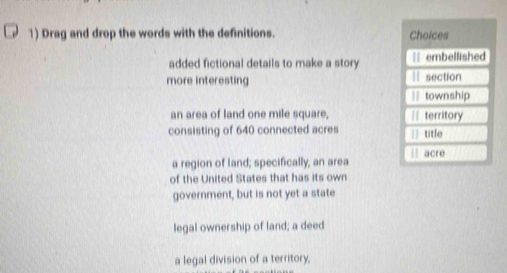 Drag and drop the words with the definitions. 
added fictional details to make a story 
more interesting 
an area of land one mile square, 
consisting of 640 connected acres 
a region of land; specifically, an area 
of the United States that has its own 
government, but is not yet a state 
legal ownership of land; a deed 
a legal division of a territory,