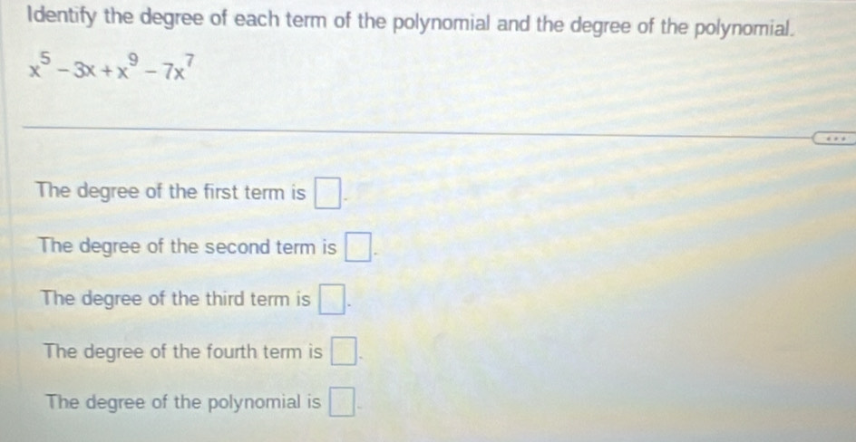 Identify the degree of each term of the polynomial and the degree of the polynomial.
x^5-3x+x^9-7x^7
The degree of the first term is □ -
The degree of the second term is □.
The degree of the third term is □.
The degree of the fourth term is □.
The degree of the polynomial is □.