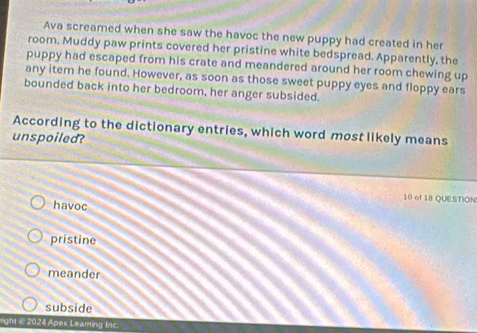 Ava screamed when she saw the havoc the new puppy had created in her
room. Muddy paw prints covered her pristine white bedspread. Apparently, the
puppy had escaped from his crate and meandered around her room chewing up
any item he found. However, as soon as those sweet puppy eyes and floppy ears
bounded back into her bedroom, her anger subsided.
According to the dictionary entries, which word most likely means
unspoiled?
10 of 18 QUESTION
havoc
pristine
meander
subside
rght @ 2024 Apex Leaming Inc.