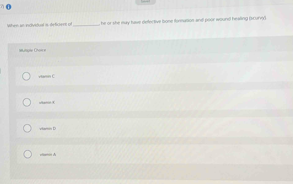 Saved
When an individual is deficient of _, he or she may have defective bone formation and poor wound healing (scurvy).
Multiple Choice
vitamin C
vitamin K
vitamin D
vitamin A