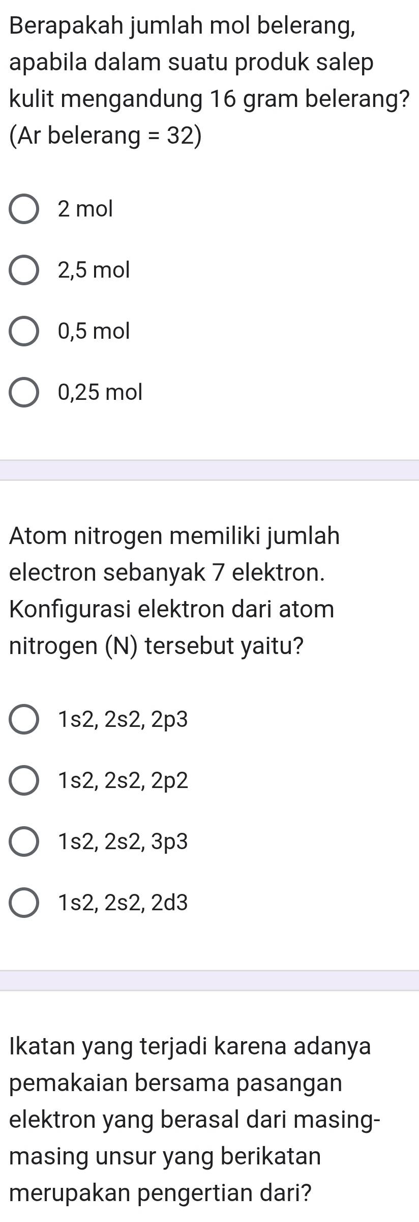 Berapakah jumlah mol belerang,
apabila dalam suatu produk salep
kulit mengandung 16 gram belerang?
(Ar belerang =32)
2 mol
2,5 mol
0,5 mol
0,25 mol
Atom nitrogen memiliki jumlah
electron sebanyak 7 elektron.
Konfigurasi elektron dari atom
nitrogen (N) tersebut yaitu?
1s2, 2s2, 2p3
1s2, 2s2, 2p2
1s2, 2s2, 3p3
1s2, 2s2, 2d3
Ikatan yang terjadi karena adanya
pemakaian bersama pasangan
elektron yang berasal dari masing-
masing unsur yang berikatan
merupakan pengertian dari?