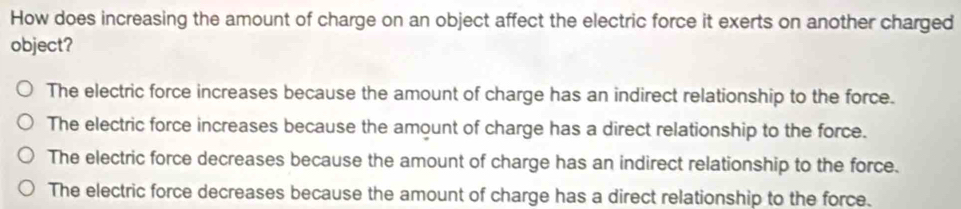 How does increasing the amount of charge on an object affect the electric force it exerts on another charged
object?
The electric force increases because the amount of charge has an indirect relationship to the force.
The electric force increases because the amount of charge has a direct relationship to the force.
The electric force decreases because the amount of charge has an indirect relationship to the force.
The electric force decreases because the amount of charge has a direct relationship to the force.