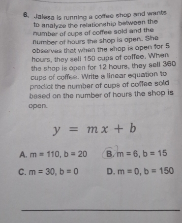 Jalesa is running a coffee shop and wants
to analyze the relationship between the
number of cups of coffee sold and the
number of hours the shop is open. She
observes that when the shop is open for 5
hours, they sell 150 cups of coffee. When
the shop is open for 12 hours, they sell 360
cups of coffee. Write a linear equation to
predict the number of cups of coffee sold
based on the number of hours the shop is
open.
y=mx+b
A. m=110, b=20 B. m=6, b=15
C. m=30, b=0 D. m=0, b=150