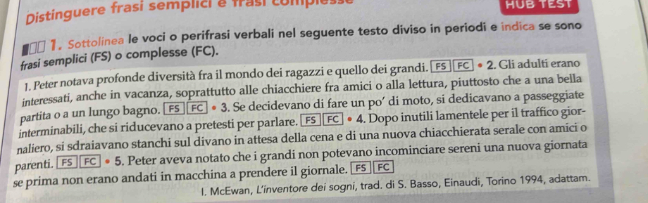 Distinguere frasi semplici e frasi comples HUB TEST 
00 1. Sottolinea le voci o perifrasi verbali nel seguente testo diviso in periodi e indica se sono 
frasi semplici (FS) o complesse (FC). 
1. Peter notava profonde diversità fra il mondo dei ragazzi e quello dei grandi. FS· FC· 3. Se decidevano di fare un po’ di moto, si dedicavano a passeggiate 
interminabili, che si riducevano a pretesti per parlare. FS+FC+PS|FC|· 4. Dopo inutili lamentele per il traffico gior- 
naliero, si sdraiavano stanchi sul divano in attesa della cena e di una nuova chiacchierata serale con amici o 
parenti. FSF· sboxed FC· 5 . Peter aveva notato che i grandi non potevano incominciare sereni una nuova giornata 
se prima non erano andati in macchina a prendere il giornale. [ FS FC 
I. McEwan, L’inventore dei sogni, trad. di S. Basso, Einaudi, Torino 1994, adattam.