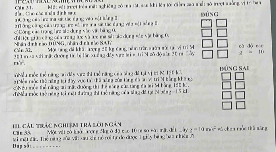 2XU TRXC NCMçM BURC S 
Câu 31. Một vật trượt trên mặt nghiêng có ma sát, sau khi lên tới điểm cao nhất nó trượt xuống vị trí ban
đầu. Cho các nhận định sau:
a)Cộng của lực ma sát tác dụng vào vật bằng 0, ĐúnG
b)Tổng công của trọng lực và lực ma sát tác dụng vào vật bằng 0.
c)Công của trọng lực tác dụng vào vật bằng 0.
d)Hiệu giữa công của trọng lực và lực ma sát tác dụng vào vật bằng 0.
Nhận định nào ĐÚNG, nhận định nào SAI?
Câu 32. Một tảng đá khổi lượng 50 kg đang nằm trên sườn núi tại vị trí M có độ cao
300 m so với mặt đường thì bị lãn xuống đảy vực tại vị trí N có độ sâu 30 m. Lấy g=10
m/s^2. 
ĐúNG Sai
a)Nếu mốc thế năng tại đảy vực thì thế năng của tảng đá tại vị trí M 150 kJ.
b)Nếu mốc thế năng tại đáy vực thì thế năng của tảng đá tại vị trí N bằng không.
c)Nếu mốc thế năng tại mặt đường thì thế năng của tảng đá tại M bằng 150 kJ.
d)Nếu mốc thế năng tại mặt đường thì thế năng của tảng đá tại N bằng −15 kJ.
III. CÂU trÁC nghiệM trả lời ngán
Câu 33. Một vật có khối lượng 5kg ở độ cao 10 m so với mặt đất. Lấy g=10m/s^2 và chọn mốc thế năng
tạai mặt đất. Thế năng của vật sau khi nó rơi tự do được 1 giây bằng bao nhiêu J?
Đáp số:_