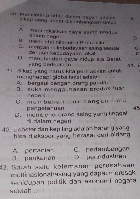 Mencintai produk dalam negeri adalah A.
sikap yang dapat dikembangkan untuk
A. meningkatkan daya saing produk
dalam negeri
B.
B. mencintai nilai-nilai Pancasila
C. menyaring kebudayaan asing sesuai C
dengan kebudayaan lokal D
D. menghindari gaya hidup ala Barat
yang berlebihan 44. F
.11. Sikap yang harus kita persiapkan untuk 
menghadapi globalisasi adalah ....
A. bergaul dengan orang pandai
B. suka menggunakan produk luar
negeri
C. membekali diri dengan ilmu
pengetahuan 45
D. membenci orang asing yang tinggal
di dalam negeri
42. Lobster dan kepiting adalah barang yang
bisa diekspor yang berasal dari bidang
, . . .
A. pertanian C. pertambangan
B. perikanan D. perindustrian
43. Salah satu kelemahan perusahaan
multinasional/asing yang dapat merusak
kehidupan politik dan ekonomi negara
adalah ...