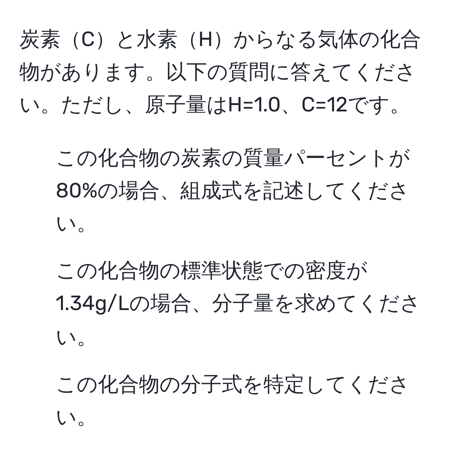 炭素Cと水素Hからなる気体の化合物があります。以下の質問に答えてください。ただし、原子量はH=1.0、C=12です。
1. この化合物の炭素の質量パーセントが80%の場合、組成式を記述してください。
2. この化合物の標準状態での密度が1.34g/Lの場合、分子量を求めてください。
3. この化合物の分子式を特定してください。