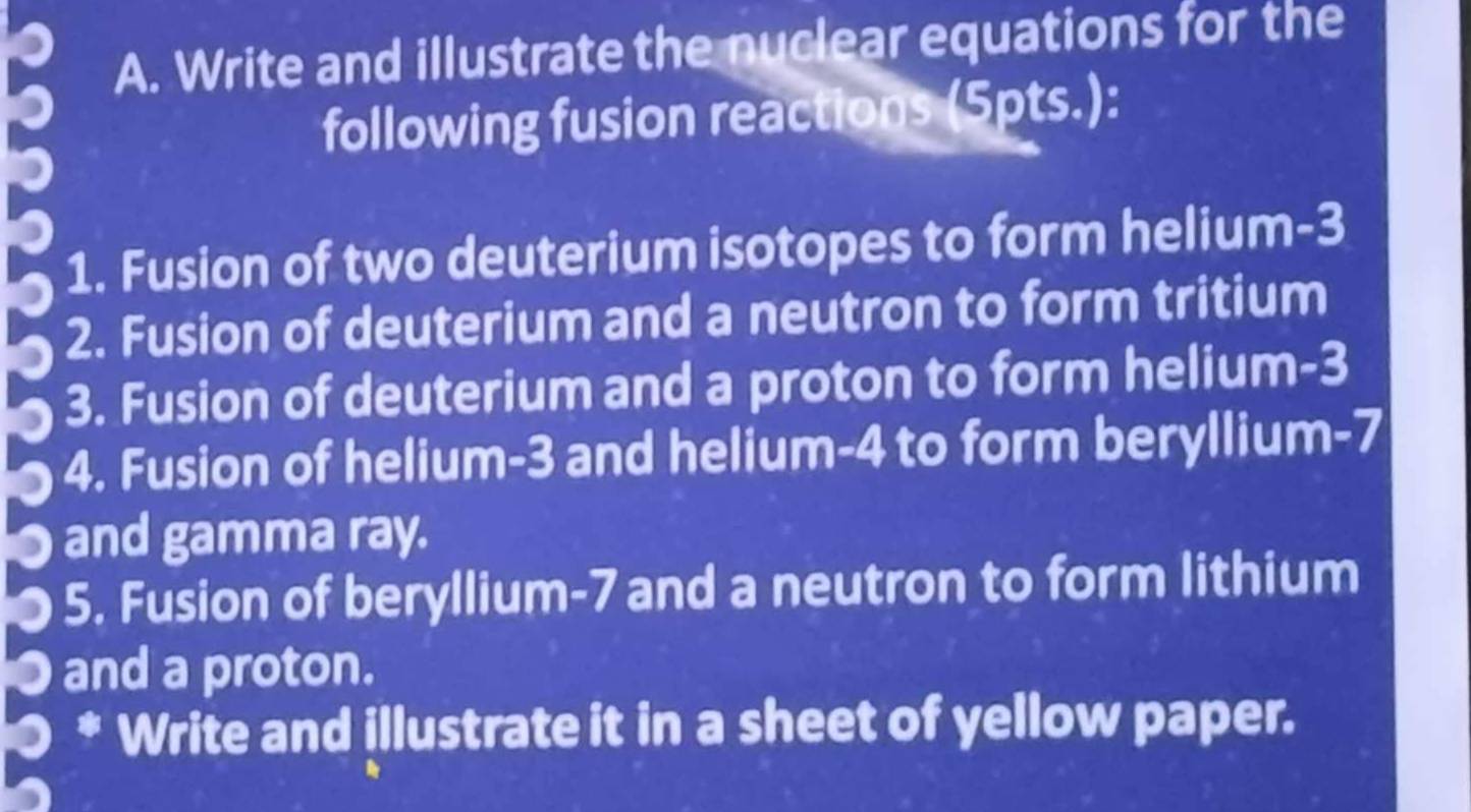 Write and illustrate the nuclear equations for the 
following fusion reactions (5pts.): 
1. Fusion of two deuterium isotopes to form helium -3
2. Fusion of deuterium and a neutron to form tritium 
3. Fusion of deuterium and a proton to form helium -3
4. Fusion of helium -3 and helium -4 to form beryllium -7
● and gamma ray. 
● 5. Fusion of beryllium -7 and a neutron to form lithium 
● and a proton. 
* Write and illustrate it in a sheet of yellow paper.