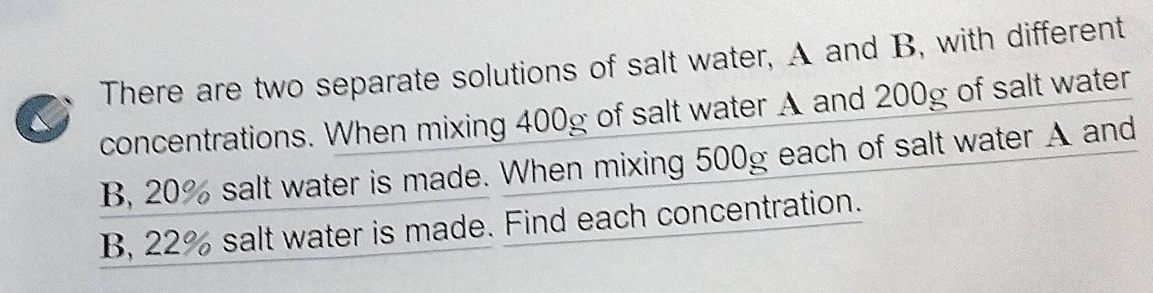 There are two separate solutions of salt water, A and B, with different 
concentrations. When mixing 400g of salt water A and 200g of salt water 
B, 20% salt water is made. When mixing 500g each of salt water A and 
B, 22% salt water is made. Find each concentration.