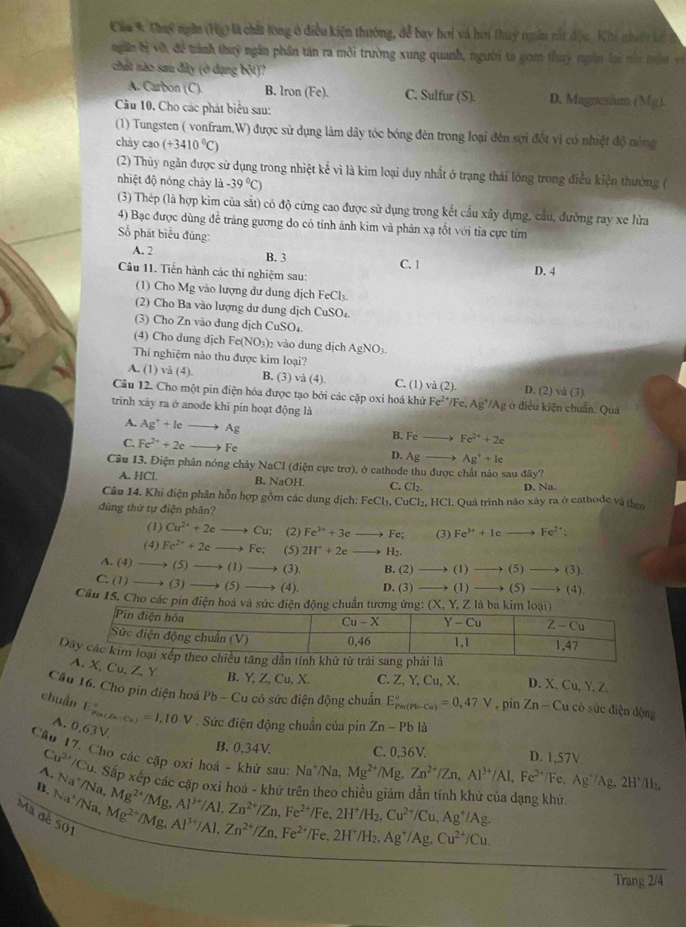 Cầu K Chuy ngân (Hg) là chất lòng ở điều kiện thường, đễ bay hơi và hơi thuy ngân rất độu, Khi nhiệt la 
ngăn bị vớt đề trành thuy ngân phân tán ra môi trường xung quanh, người ta gom thuy ngân lai nói tra v
chất nào sau đây (ở đạng bột)?
A. Carbon (C). B. Iron (Fe). C. Sulfur (S). D. Magnesium (Mg).
Cầu 10. Cho các phát biểu sau:
(1) Tungsten ( vonfram,W) được sử dụng làm dây tóc bóng đèn trong loại đèn sợi đốt vì có nhiệt độ nóng
chày cao (+3410^0C)
(2) Thủy ngân được sử dụng trong nhiệt kế vì là kim loại duy nhất ở trạng thái lóng trong điều kiện thường (
nhiệt độ nóng chảy là -39°C)
(3) Thép (là hợp kim của sắt) có độ cứng cao được sử dụng trong kết cầu xây dựng, cầu, đường ray xe lửa
4) Bạc được dùng đễ tráng gương do có tính ảnh kim và phản xạ tốt với tia cực tím
ố phát biểu đủng:
A. 2 B. 3 C. 1
Câu 11. Tiến hành các thí nghiệm sau:
D. 4
(1) Cho Mg vào lượng dư dung dịch FeCl₃.
2) Cho Ba vào lượng dư dung dịch CuSO₄.
(3) Cho Zn vào dung dịch CuSO_4
(4) Cho dung dịch Fe(NO_3) 2 vào dung dịch AgNO_3.
Thi nghiệm nào thu được kim loại?
A. (1) và (4). B. (3) va(4) C. (1) và (2). D. (2) và (3)
Câu 12. Cho một pin điện hóa được tạo bởi các cặp oxi hoá khử Fe^(2+)/Fe,Ag^+/Ag Ag ở điều kiện chuẩn. Quá
trình xảy ra ở anode khi pin hoạt động là
A. Ag^++leto Ag
B. Feto Fe^(2+)+2e
C. Fe^(2+)+2e _  Fe D. Ag_  Ag^++le
Câu 13. Điện phân nóng chảy NaCl (điện cực trơ), ở cathode thu được chất nào sau dhat ay?
A. HCl. B. NaOH. C. Cl₂. D. Na.
Câu 14. Khi điện phân hỗn hợp gồm các dung dịch: I FeCl_3,Cu Cl_2 HCl. Quá trình nào xảy ra ở cathode và theo
dùng thứ tự điện phân?
(1) Cu^(2+)+2eto Cu; (2) Fe^(3+)+3e Fe; (3) Fe^(3+)+Ieto Fe^(2+)
(4) Fe^(2+)+2e to Fe; (5) 2H^++2e _  H_2.
A. (4) (5 )to (1)to (3).
B. (2 _  (1)to (5)to (3)
C. (1) _ (3) to (5)to (4). D. (3) (1)to (5 to (4).
Câu 15. Cho các pin điện hoá và sức điện động chuẩn tương ứng: (X.Y.Z là ba kim 
D
, Cu, Z,Y B. Y, Z, Cu, X. C. Z, Y, Cu, X. D. X,Cu,Y,Z
Cầu 16. Cho pin điện hoá Pb-Cu có sức điện động chuẩn E_(Pin(Pb-Cu))°=0,47V,pinZn-Cu u có sức điện động
chuẩn E_(P_in-Cu))°^10V. Sức điện động chuẩn của pin Zn-Pb là
A. 0.63V.
Cu^(2+)/Cu
B. 0,34V. C. 0,36V. D. 1,57V
Cầu 17. Cho các cặp oxi hoá - khử sau: Na*/Na. Mg^(2+)/Mg,Zn^(2+)/Zn,Al^(3+)/Al,Fe^(2+) Fe、 Ag^+/Ag,2H^+/H_2
B. Na^+/Na,
A. Su. Sắp xếp các cặp oxi hoá - khử trên theo chiều giảm dần tính khử của dạng khử.
Mad
Mg^(2+)/Mg,Al^(3+)/Al,Zn^(2+)/Zn,Fe^(2+)/Fe,2H^+/H_2,Cu^(2+)/Cu,Ag^+/Ag.
^Na^+/Na,Mg^(2+)/Mg,Al^(3+)/Al,Zn^(2+)/Zn,Fe^(2+)/H_2.Ag^+/Ag.Cu^(2+)/Cu.
501
Trang 2/4