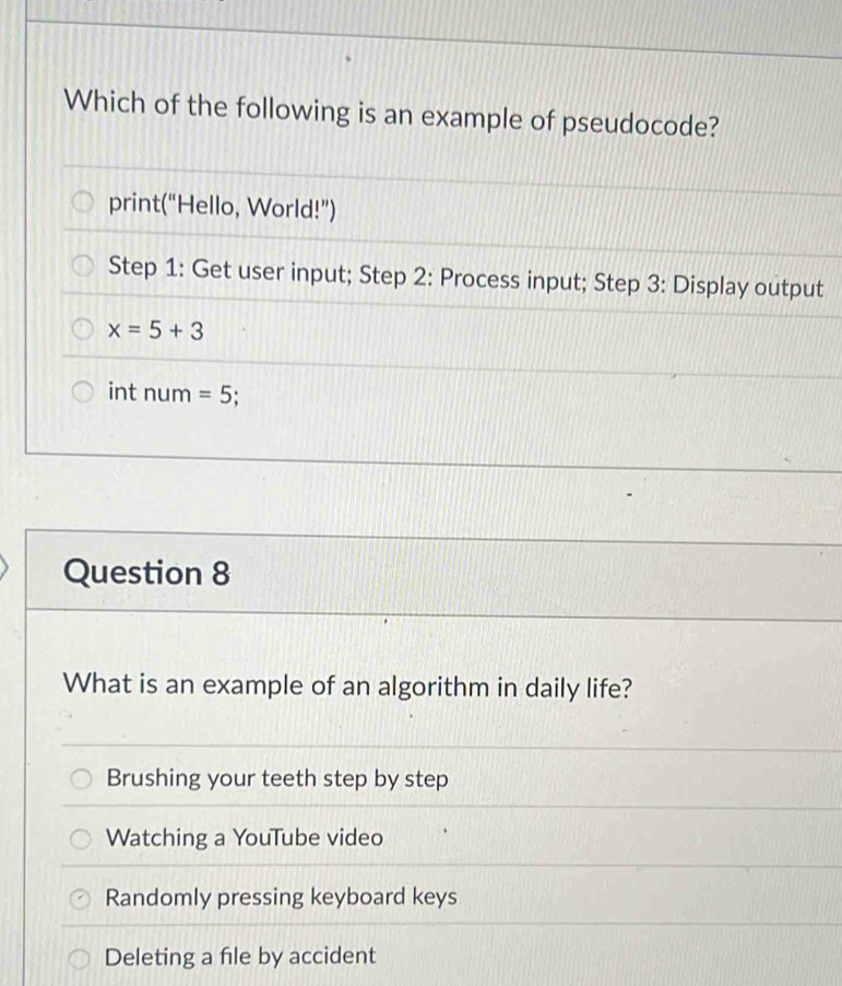 Which of the following is an example of pseudocode?
print(“Hello, World!”)
Step 1 : Get user input; Step 2 : Process input; Step 3 : Display output
x=5+3
int num =5.
Question 8
What is an example of an algorithm in daily life?
Brushing your teeth step by step
Watching a YouTube video
Randomly pressing keyboard keys
Deleting a file by accident