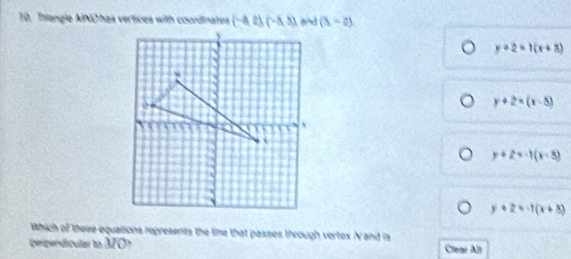 Thangle AINO has vertices with coordinates (-8,2)(-8,3) end (3,-2)
y+2=1(x+8)
y+2=(x-5)
y+2=-1(x-8)
y+2=-1(x+3)
Which of there equations represents the line that passes through vertex N and is
perpendiculal to MO? Clear All