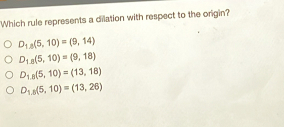 Which rule represents a dilation with respect to the origin?
D_1,8(5,10)=(9,14)
D_1.8(5,10)=(9,18)
D_1,8(5,10)=(13,18)
D_1.8(5,10)=(13,26)