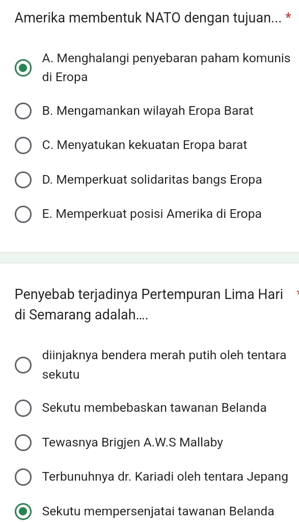 Amerika membentuk NATO dengan tujuan... *
A. Menghalangi penyebaran paham komunis
di Eropa
B. Mengamankan wilayah Eropa Barat
C. Menyatukan kekuatan Eropa barat
D. Memperkuat solidaritas bangs Eropa
E. Memperkuat posisi Amerika di Eropa
Penyebab terjadinya Pertempuran Lima Hari
di Semarang adalah....
diinjaknya bendera merah putih oleh tentara
sekutu
Sekutu membebaskan tawanan Belanda
Tewasnya Brigjen A.W.S Mallaby
Terbunuhnya dr. Kariadi oleh tentara Jepang
Sekutu mempersenjatai tawanan Belanda