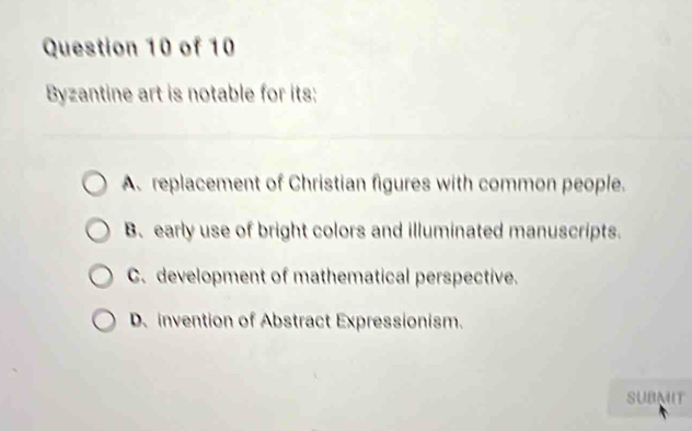 Byzantine art is notable for its;
A.replacement of Christian figures with common people.
B. early use of bright colors and illuminated manuscripts.
C. development of mathematical perspective.
D、 invention of Abstract Expressionism.
SUBMIT