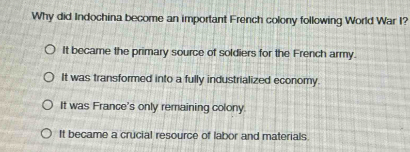 Why did Indochina become an important French colony following World War I?
It became the primary source of soldiers for the French army.
It was transformed into a fully industrialized economy.
It was France's only remaining colony.
It became a crucial resource of labor and materials.