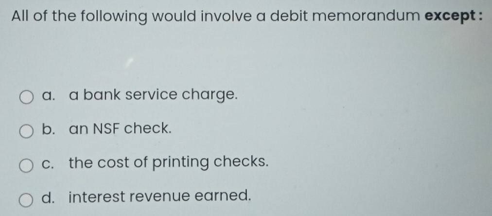 All of the following would involve a debit memorandum except:
a. a bank service charge.
b. an NSF check.
c. the cost of printing checks.
d. interest revenue earned.