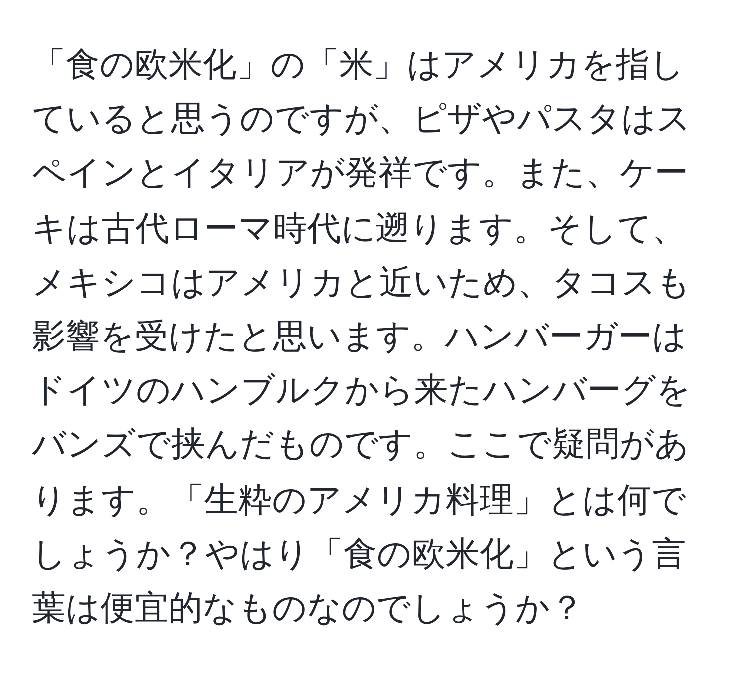 「食の欧米化」の「米」はアメリカを指していると思うのですが、ピザやパスタはスペインとイタリアが発祥です。また、ケーキは古代ローマ時代に遡ります。そして、メキシコはアメリカと近いため、タコスも影響を受けたと思います。ハンバーガーはドイツのハンブルクから来たハンバーグをバンズで挟んだものです。ここで疑問があります。「生粋のアメリカ料理」とは何でしょうか？やはり「食の欧米化」という言葉は便宜的なものなのでしょうか？