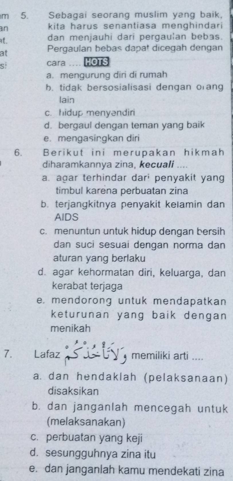 Sebagai seorang muslim yang baik,
an
kita harus senantiasa menghindari
at. dan menjauhi dari pergaulan bebas.
at
Pergaulan bebas dapat dicegah dengan
si
cara …. HOTS
a. mengurung diri di rumah
b. tidak bersosialisasi dengan orang
lain
c. hidup menyəndiri
d. bergaul dengan teman yang baik
e. mengasingkan diri
6. Berikut ini merupakan hikmah
diharamkannya zina, kecuali ....
a. agar terhindar dar; penyakit yang
timbul karena perbuatan zina
b. terjangkitnya penyakit kelamin dan
AIDS
c. menuntun untuk hidup dengan bersih
dan suci sesuai dengan norma dan
aturan yang berlaku
d. agar kehormatan diri, keluarga, dan
kerabat terjaga
e. mendorong untuk mendapatkan
keturunan yang baik dengan 
menikah
7. Lafaz memiliki arti ...
a. dan hendaklah (pelaksanaan)
disaksikan
b. dan janganlah mencegah untuk
(melaksanakan)
c. perbuatan yang keji
d. sesungguhnya zina itu
e. dan janganlah kamu mendekati zina