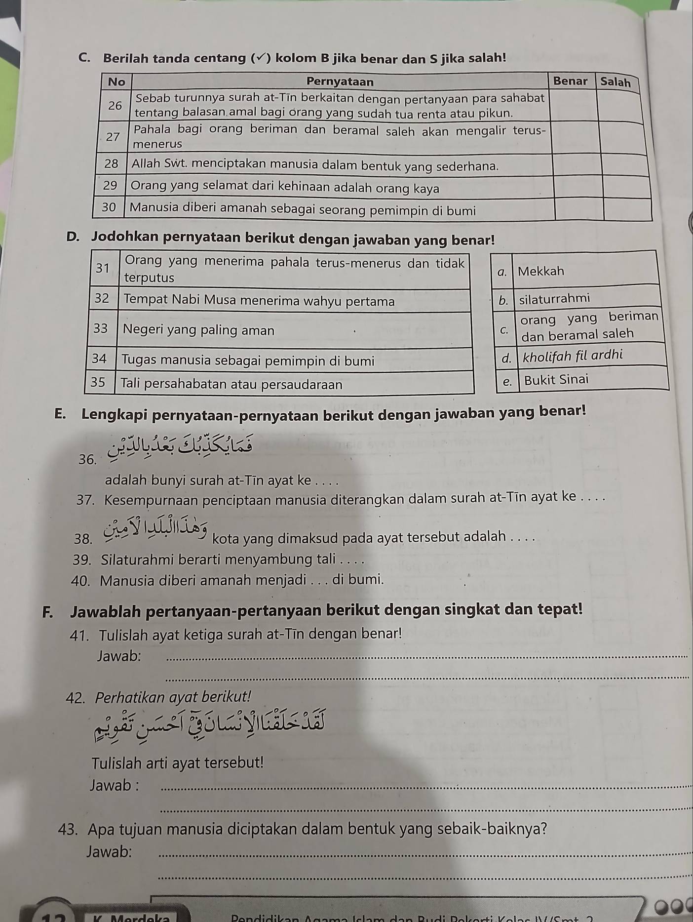 Berilah tanda centang (√) kolom B jika benar dan S jika salah! 
D. Jodohkan pernyataan berikut dengan jawaban yang 
E. Lengkapi pernyataan-pernyataan berikut dengan jawaban yang benar! 
36. 
adalah bunyi surah at-Tīn ayat ke . . . . 
37. Kesempurnaan penciptaan manusia diterangkan dalam surah at-Tīn ayat ke . . . . 
38. kota yang dimaksud pada ayat tersebut adalah . . . . 
39. Silaturahmi berarti menyambung tali 
40. Manusia diberi amanah menjadi . . . di bumi. 
F. Jawablah pertanyaan-pertanyaan berikut dengan singkat dan tepat! 
41. Tulislah ayat ketiga surah at-Tīn dengan benar! 
Jawab:_ 
_ 
42. Perhatikan ayat berikut! 
Tulislah arti ayat tersebut! 
Jawab :_ 
_ 
43. Apa tujuan manusia diciptakan dalam bentuk yang sebaik-baiknya? 
Jawab:_ 
_