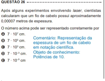 Após alguns experimentos envolvendo /aser, cientistas
calcularam que um fio de cabelo possui aproximadamente
0,00007 metros de espessura.
O número acima pode ser representado corretamente por
A 7· 10^7cm. 
Comentário: Representação da
B 7· 10^5cm. espessura de um fio de cabelo
C 7· 10^3cm. em notação científica.
D 7· 10^(-3)cm. Objeto de conhecimento:
Potências de 10.
e 7· 10^(-5)cm