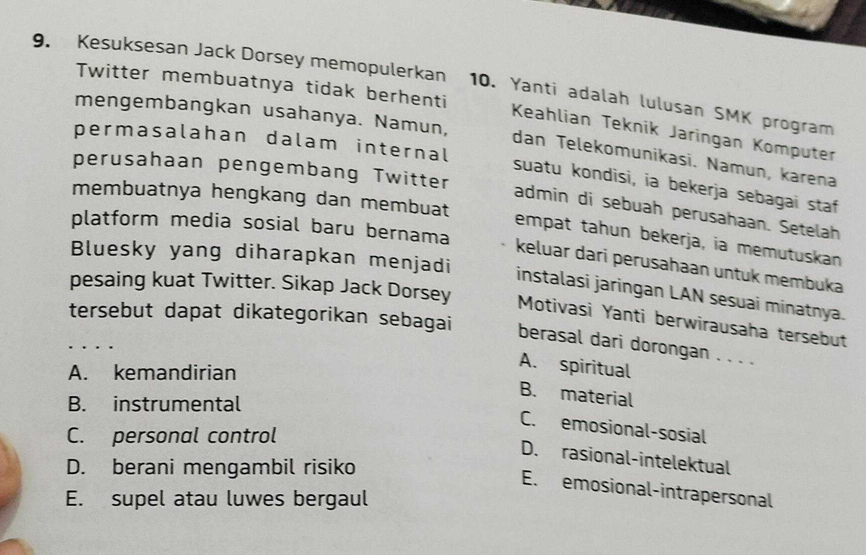 Kesuksesan Jack Dorsey memopulerkan 10. Yanti adalah lulusan SMK program
Twitter membuatnya tidak berhenti
mengembangkan usahanya. Namun,
Keahlian Teknik Jaringan Komputer
permasalahan dalam internal
dan Telekomunikasi. Namun, karena
perusahaan pengembang Twitter
suatu kondisi, ia bekerja sebagai staf
membuatnya hengkang dan membuat
admin di sebuah perusahaan. Setelah
platform media sosial baru bernama
empat tahun bekerja, ia memutuskan
Bluesky yang diharapkan menjadi
keluar dari perusahaan untuk membuka
pesaing kuat Twitter. Sikap Jack Dorsey
instalasi jaringan LAN sesuai minatnya.
tersebut dapat dikategorikan sebagai
Motivasi Yanti berwirausaha tersebut
berasal dari dorongan . . . .
A. kemandirian
A. spiritual
B. material
B. instrumental
C. emosional-sosial
C. personal control
D. rasional-intelektual
D. berani mengambil risiko
E. emosional-intrapersonal
E. supel atau luwes bergaul