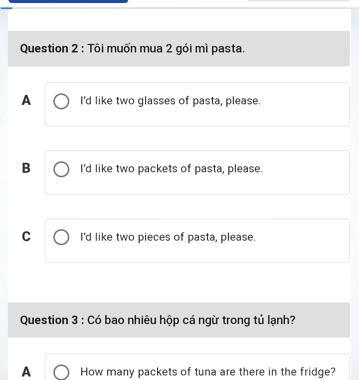 Tôi muốn mua 2 gói mì pasta.
A I'd like two glasses of pasta, please.
B I'd like two packets of pasta, please.
C I'd like two pieces of pasta, please.
Question 3 : Có bao nhiêu hộp cá ngừ trong tủ lạnh?
A How many packets of tuna are there in the fridge?